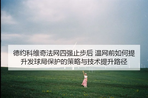德约科维奇法网四强止步后 温网前如何提升发球局保护的策略与技术提升路径